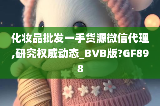 化妆品批发一手货源微信代理,研究权威动态_BVB版?GF898