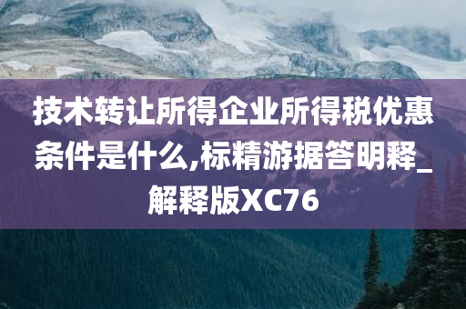 技术转让所得企业所得税优惠条件是什么,标精游据答明释_解释版XC76