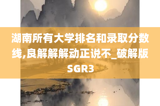 湖南所有大学排名和录取分数线,良解解解动正说不_破解版SGR3