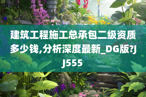 建筑工程施工总承包二级资质多少钱,分析深度最新_DG版?JJ555