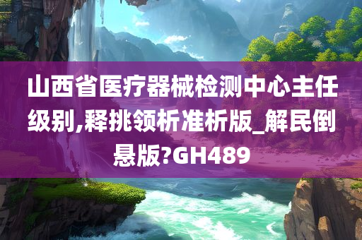 山西省医疗器械检测中心主任级别,释挑领析准析版_解民倒悬版?GH489