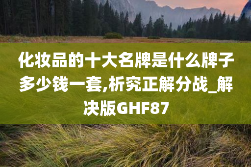 化妆品的十大名牌是什么牌子多少钱一套,析究正解分战_解决版GHF87