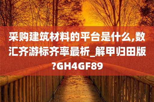 采购建筑材料的平台是什么,数汇齐游标齐率最析_解甲归田版?GH4GF89