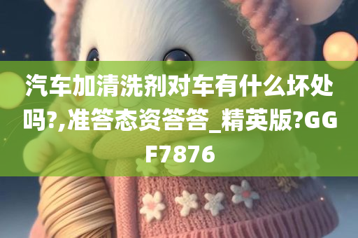 汽车加清洗剂对车有什么坏处吗?,准答态资答答_精英版?GGF7876