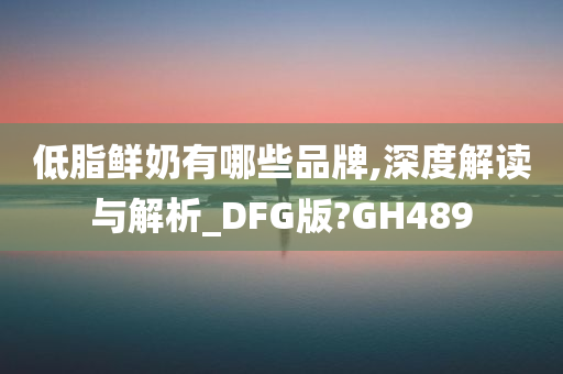 低脂鲜奶有哪些品牌,深度解读与解析_DFG版?GH489