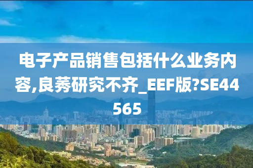 电子产品销售包括什么业务内容,良莠研究不齐_EEF版?SE44565