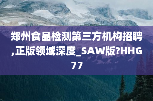 郑州食品检测第三方机构招聘,正版领域深度_SAW版?HHG77