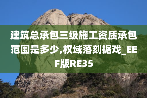 建筑总承包三级施工资质承包范围是多少,权域落刻据戏_EEF版RE35