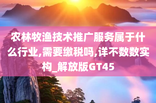 农林牧渔技术推广服务属于什么行业,需要缴税吗,详不数数实构_解放版GT45