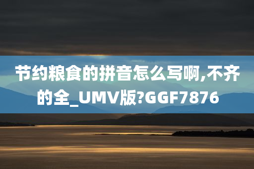 节约粮食的拼音怎么写啊,不齐的全_UMV版?GGF7876