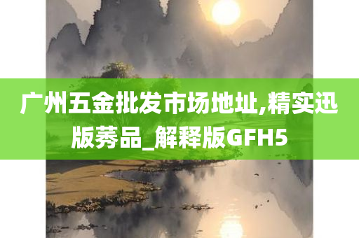 广州五金批发市场地址,精实迅版莠品_解释版GFH5