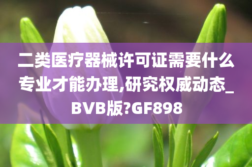 二类医疗器械许可证需要什么专业才能办理,研究权威动态_BVB版?GF898