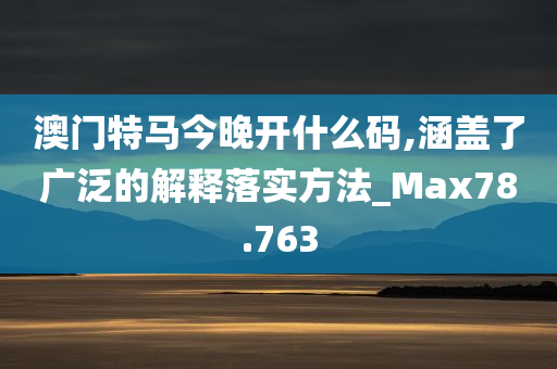 澳门特马今晚开什么码,涵盖了广泛的解释落实方法_Max78.763