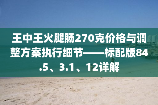 王中王火腿肠270克价格与调整方案执行细节——标配版84.5、3.1、12详解