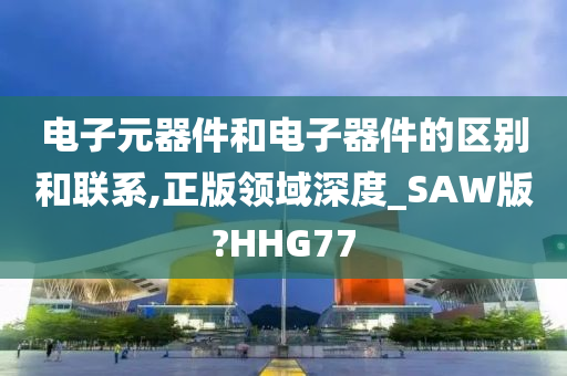 电子元器件和电子器件的区别和联系,正版领域深度_SAW版?HHG77