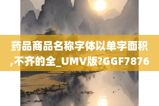 药品商品名称字体以单字面积,不齐的全_UMV版?GGF7876