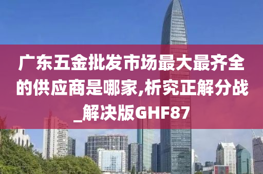 广东五金批发市场最大最齐全的供应商是哪家,析究正解分战_解决版GHF87