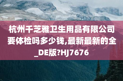 杭州千芝雅卫生用品有限公司要体检吗多少钱,最新最新的全_DE版?HJ7676