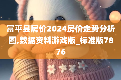 富平县房价2024房价走势分析图,数据资料游戏版_标准版7876