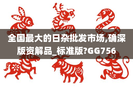 全国最大的日杂批发市场,确深版资解品_标准版?GG756