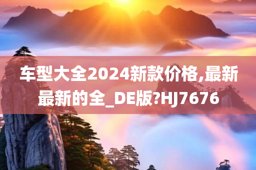 车型大全2024新款价格,最新最新的全_DE版?HJ7676