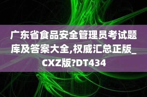 广东省食品安全管理员考试题库及答案大全,权威汇总正版_CXZ版?DT434