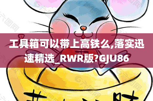 工具箱可以带上高铁么,落实迅速精选_RWR版?GJU86