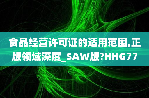 食品经营许可证的适用范围,正版领域深度_SAW版?HHG77