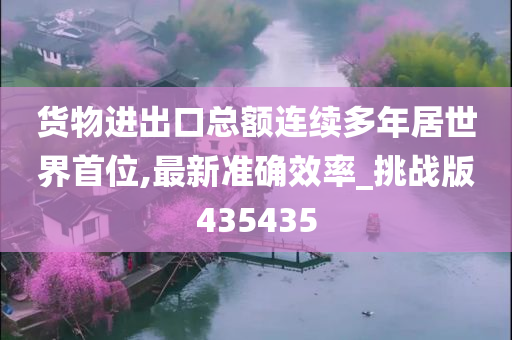 货物进出口总额连续多年居世界首位,最新准确效率_挑战版435435