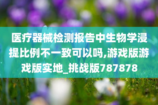 医疗器械检测报告中生物学浸提比例不一致可以吗,游戏版游戏版实地_挑战版787878