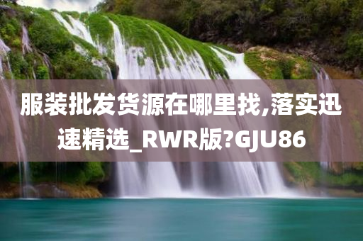 服装批发货源在哪里找,落实迅速精选_RWR版?GJU86