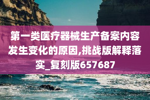 第一类医疗器械生产备案内容发生变化的原因,挑战版解释落实_复刻版657687