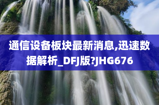 通信设备板块最新消息,迅速数据解析_DFJ版?JHG676