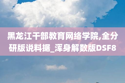 黑龙江干部教育网络学院,全分研版说料据_浑身解数版DSF8