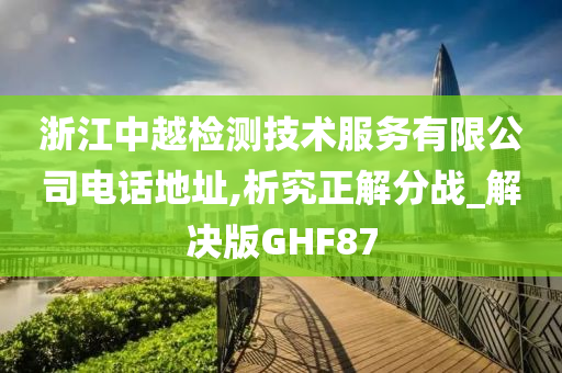 浙江中越检测技术服务有限公司电话地址,析究正解分战_解决版GHF87