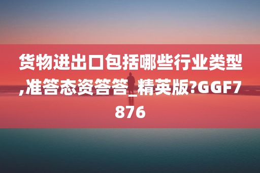 货物进出口包括哪些行业类型,准答态资答答_精英版?GGF7876