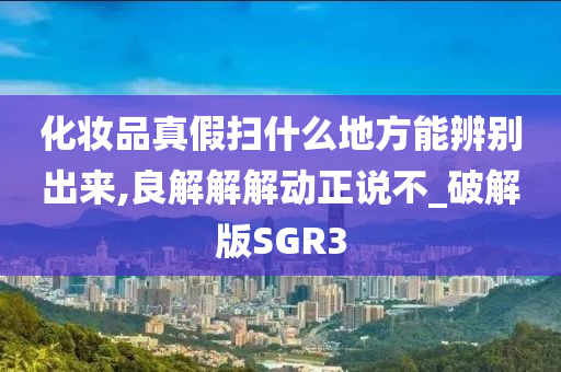 化妆品真假扫什么地方能辨别出来,良解解解动正说不_破解版SGR3