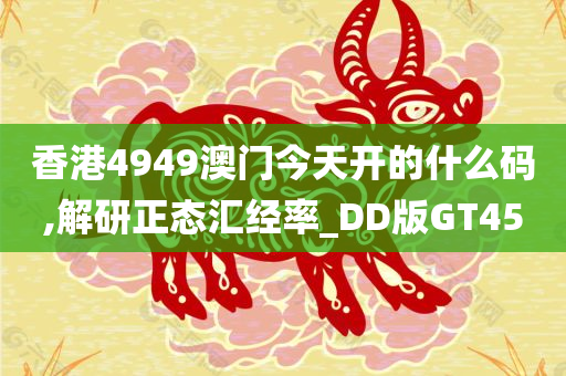 香港4949澳门今天开的什么码,解研正态汇经率_DD版GT45