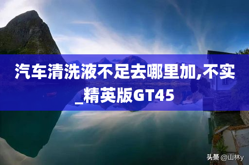 汽车清洗液不足去哪里加,不实_精英版GT45