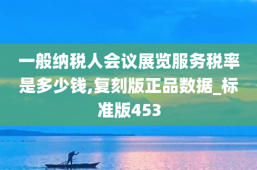 一般纳税人会议展览服务税率是多少钱,复刻版正品数据_标准版453