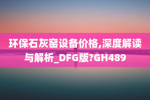 环保石灰窑设备价格,深度解读与解析_DFG版?GH489