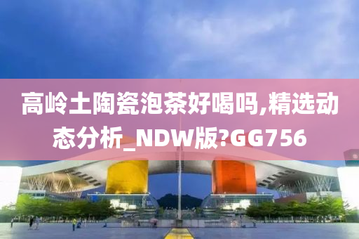 高岭土陶瓷泡茶好喝吗,精选动态分析_NDW版?GG756