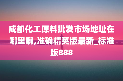 成都化工原料批发市场地址在哪里啊,准确精英版最新_标准版888