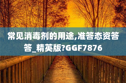 常见消毒剂的用途,准答态资答答_精英版?GGF7876