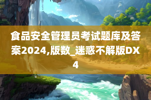 食品安全管理员考试题库及答案2024,版数_迷惑不解版DX4