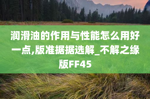 润滑油的作用与性能怎么用好一点,版准据据选解_不解之缘版FF45