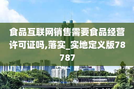 食品互联网销售需要食品经营许可证吗,落实_实地定义版78787