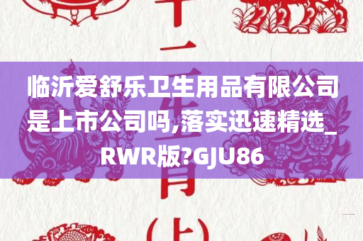 临沂爱舒乐卫生用品有限公司是上市公司吗,落实迅速精选_RWR版?GJU86