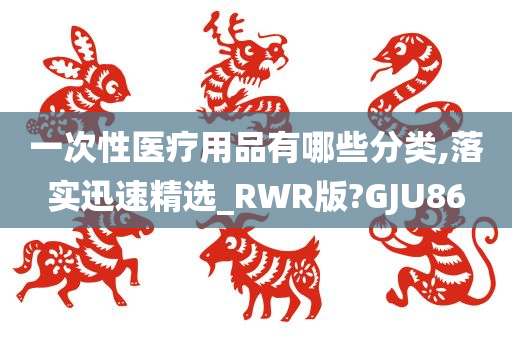 一次性医疗用品有哪些分类,落实迅速精选_RWR版?GJU86