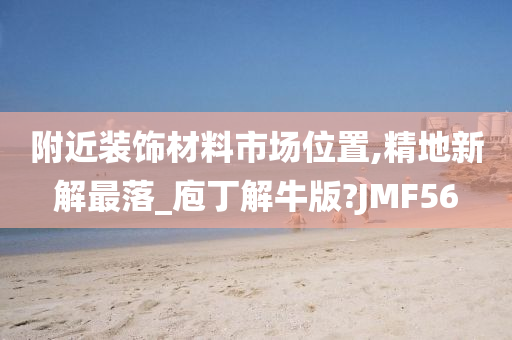 附近装饰材料市场位置,精地新解最落_庖丁解牛版?JMF56